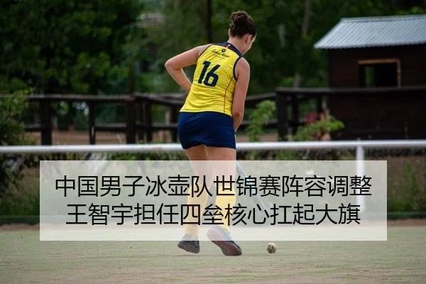中国男子冰壶队世锦赛阵容调整 王智宇担任四垒核心扛起大旗
