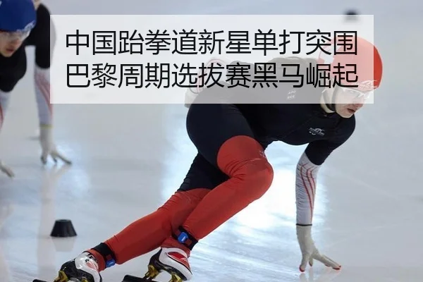 中国跆拳道新星单打突围 巴黎周期选拔赛黑马崛起